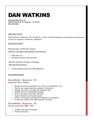 DAN WATKINS
dwatkinsjr@verizon.net
8406 Rocky River St., Baytown, TX 77523
972-955-0490
OBJECTIVE
Seeking full-time employment with the potential to utilize my existing experiences and education and improve the
success of a company or Government department.
EDUCATION
University of North Texas
2002 B.S. Emergency Administration and Planning
 2000 Deans List
 Outstanding Student Award for EADP
North Central Texas College
1999 AAS Paramedicine
 Clinical Excellence Award from EMS Department
EXPERIENCE
ExxonMobil | Baytown, TX
Supervisor 2013 – Present
• Manage day to day unit operations for a FCCU and Powerformer units.
• Prioritize and support daily task completion of technicians.
• Manage and conduct unit safety and emergency drills.
• Maintain various unit stewardship programs.
• Monitor and support mechanical work daily.
• Support technician career goals annually.
• Convey unit throughput and operational highlights to management.
• Promote and support LPSA safety standards and goals.
ExxonMobil | Baytown, TX
Process Technician 2008 – 2013
• Complete daily tasks as assigned.
• Prioritize daily tasks.
 