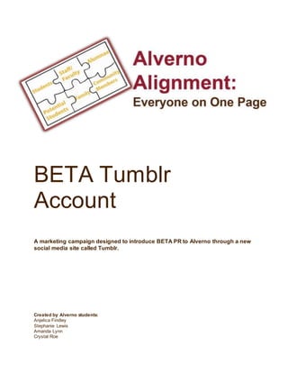 BETA Tumblr
Account
A marketing campaign designed to introduce BETA PR to Alverno through a new
social media site called Tumblr.
Created by Alverno students:
Anjelica Findley
Stephanie Lewis
Amanda Lynn
Crystal Roe
 