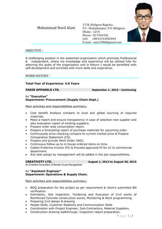 OBJECTIVE :
A challenging position in the esteemed organization which promises Professional
& independent, where my knowledge and experience will be utilized fully for
attaining the goals of the organization and in Return I would be benefited with
self-development and enriched with more skills and experience.
WORK HISTORY :
Total Year of Experience: 4.0 Years
FAKIR APPARELS LTD. September 1, 2015 - Continuing
As “Executive”
Department: Procurement (Supply Chain Dept.)
Main activities and responsibilities summary:
• Cost benefit Analysis compare to local and global sourcing of required
materials.
• Make a report and ensure transparency in case of selection new supplier and
also evaluation report of existing suppliers.
• Prepare order wise consumption report.
• Prepare a forecasting report of purchase materials for upcoming order.
• Continuously price checking compare to current market price & Prepare
Comparative Statement (CS).
• Prepare and provide Work Order (WO).
• Continuous follow-up to in-house ordered items on time.
• Collect Proforma Invoice (PI) & Proceed approved PI for LC to commercial
department.
• Any task assign by management will be added in the job responsibilities.
CREATIVITY LTD. August 1, 2012 to August 30, 2015
An Enlisted Consultant of Border Guard Bangladesh
As “Assistant Engineer”
Department: Operations & Supply Chain.
Main activities and responsibilities summary:
• BOQ preparation for the project as per requirement & client’s submitted Bill
verification.
• Estimation, Site inspection, Tendering and Execution of Civil works of
Reinforced Concrete construction works, Monitoring & Work programming.
• Preparing Civil design & drawing
• People Skills, Customer Relations and Communication Skills
• Coordination with Project Engineer, Sub-Contractors, Material Suppliers.
• Construction drawing walkthrough, Inspection report preparation.
P a g e 1 | 3
Mohammad Navil Alam
17/B, Khilgaon Bagicha,
P.S : Shahjahanpur, P.O: Khilgaon,
Dhaka - 1219.
Phone: 02 9344326
Cell: +88 01914902494
E-mail : sami1988@gmail.com
 