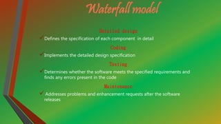 Waterfall model
Detailed design
Defines the specification of each component in detail
Coding
Implements the detailed design specification
Testing
Determines whether the software meets the specified requirements and
finds any errors present in the code
Maintenance
Addresses problems and enhancement requests after the software
releases
 