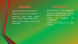 Advantages
Easy to understand and implement.
Widely used and known (in theory!).
Reinforces good habits: define-
before- design, design-before-code
Works well on mature products and
weak teams.
Disadvantages
 Idealized, doesn’t match reality well.
 Software is delivered late in project,
delays discovery of serious errors.
 Difficult to integrate risk
management.
 Difficult and expensive to make
changes.
 
