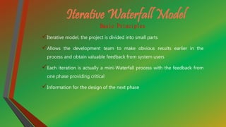Iterative Waterfall Model
Basic Principles
Iterative model, the project is divided into small parts
Allows the development team to make obvious results earlier in the
process and obtain valuable feedback from system users
Each iteration is actually a mini-Waterfall process with the feedback from
one phase providing critical
Information for the design of the next phase
 