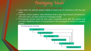 Prototyping Model
When to use Prototype model:
 Used when the desired system needs to have a lot of interaction with the end
users
 Typically, online systems, web interfaces have a very high amount of interaction
with end users, are best suited for Prototype model
 Prototyping ensures that the end users constantly work with the system and
provide a feedback which is incorporated in the prototype to result in a useable
system.
 