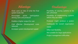 Advantages
Gives users an idea of what the final
system looks like
Encourages active participation
among users and producer
Enables a higher output for user
Cost effective (Development costs
reduced)
Increases system development speed
Disadvantages
 Possibility of causing systems to be
left unfinished
 Possibility of implementing systems
before they are ready
 Producer might produce a system
inadequate for overall organization
needs
 Often lack flexibility.
 Not suitable for large applications
 Project management difficulties.
 