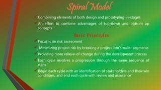 Spiral Model
Combining elements of both design and prototyping-in-stages
An effort to combine advantages of top-down and bottom up
concepts
Basic Principles
Focus is on risk assessment
 Minimizing project risk by breaking a project into smaller segments
Providing more relieve-of-change during the development process
Each cycle involves a progression through the same sequence of
steps
Begin each cycle with an identification of stakeholders and their win
conditions, and end each cycle with review and assurance
 