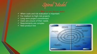 Spiral Model
When to use Spiral model:
 When costs and risk evaluation is important
 For medium to high-risk projects
 Long-term project commitment
 Users are unsure of their needs
 Requirements are complex
 New product line
 