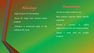 Advantages
 High amount of risk analysis
 Good for large and mission-critical
projects
 Software is produced early in the
software life cycle
Disadvantages
 Can be a costly model to use
 Risk analysis requires highly specific
expertise
 Project’s success is highly
dependent on the risk analysis phase
 Doesn’t work well for smaller
projects
 