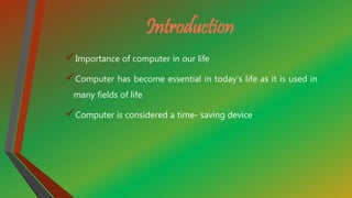 Introduction
Importance of computer in our life
Computer has become essential in today's life as it is used in
many fields of life
Computer is considered a time- saving device
 