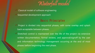 Waterfall model
 Classical model of software engineering
Sequential development approach
Basic Principles
 Project is divided into sequential phases, with some overlap and splash
back acceptable between phases.
Stretched control is maintained over the life of the project via extensive
written documentation, formal reviews, and approval/signoff by the user
and information technology management occurring at the end of most
phases before beginning the next phase.
 