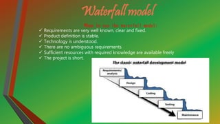 Waterfall model
When to use the waterfall model:
 Requirements are very well known, clear and fixed.
 Product definition is stable.
 Technology is understood.
 There are no ambiguous requirements
 Sufficient resources with required knowledge are available freely
 The project is short.
 