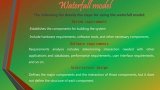 Waterfall model
The following list details the steps for using the waterfall model:
System requirements
 Establishes the components for building the system
 Include hardware requirements, software tools, and other necessary components.
Software requirements
 Requirements analysis includes determining interaction needed with other
applications and databases, performance requirements, user interface requirements,
and so on.
Architectural design
 Defines the major components and the interaction of those components, but it does
not define the structure of each component.
 