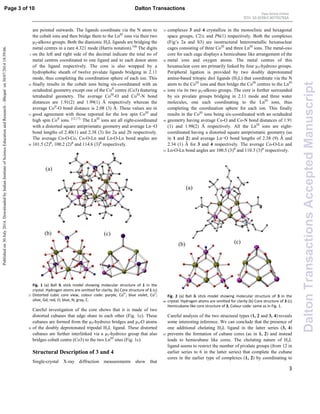 3
are pointed outwards. The ligands coordinate via the N atom to
the cobalt ions and then bridge them to the LnIII
ions via their two
µ2-alkoxo groups. Both the dianionic H2L ligands are bridging the
metal centres in a rare 4.321 mode (Harris notation).16b
The digits
on the left and right side of the decimal indicate the total no of5
metal centres coordinated to one ligand and to each donor atom
of the ligand respectively. The core is also wrapped by a
hydrophobic sheath of twelve pivalate ligands bridging in 2.11
mode, thus completing the coordination sphere of each ion. This
finally results in the cobalt ions being six-coordinated with an10
octahedral geometry except one of the CoII
centre (Co3) featuring
tetrahedral geometry. The average CoIII
-O and CoIII
-N bond
distances are 1.91(2) and 1.99(1) Å respectively whereas the
average CoII
-O bond distance is 2.08 (3) Å. These values are in
good agreement with those reported for the low spin CoIII
and15
high spin CoII
ions. [12,17]
The LnIII
ions are all eight-coordinated
with a distorted square antiprismatic geometry and average Ln−O
bond lengths of 2.40(1) and 2.38 (3) for 2a and 2b respectively.
The average Co-O-Co, Co-O-Ln and Ln-O-Ln bond angles are
101.5 (2)⁰, 100.2 (2)⁰ and 114.6 (3)⁰ respectively.20
Fig. 1 (a) Ball & stick model showing molecular structure of 1 in the
crystal. Hydrogen atoms are omitted for clarity. (b) Core structure of 1 (c)
Distorted cubic core view, colour code: purple, CoIII
; blue violet, CoII
;25
olive, Gd; red, O; blue, N; gray, C.
Careful investigation of the core shows that it is made of two
distorted cubanes that edge share to each other (Fig. 1c). These
cubanes are formed from the µ3-hydroxo bridges and µ3-O atoms
of the doubly deprotonated tripodal H2L ligand. These distorted30
cubanes are further interlinked via a µ3-hydroxo group that also
bridges cobalt centre (Co3) to the two LnIII
sites (Fig. 1c).
Structural Description of 3 and 4
Single-crystal X-ray diffraction measurements show that
complexes 3 and 4 crystallize in the monoclinic and hexagonal35
space groups, C2/c and P6(1) respectively. Both the complexes
(Fig’s 2a and S3) are isostructural heterometallic hexanuclear
cages consisting of three CoIII
and three LnIII
ions. The metal-oxo
core for each cage displays a hemicubane like arrangement of the
metal ions and oxygen atoms. The metal centres of this40
hexanuclear core are primarily linked by four µ3-hydroxo groups.
Peripheral ligation is provided by two doubly deprotonated
amine-based tritopic diol ligands (H2L) that coordinate via the N
atom to the CoIII
ions and then bridge the CoIII
centres to the LnIII
ions via its two µ2-alkoxo groups. The core is further surrounded45
by six pivalate groups bridging in 2.11 mode and three water
molecules, one each coordinating to the LnIII
ions, thus
completing the coordination sphere for each ion. This finally
results in the CoIII
ions being six-coordinated with an octahedral
geometry having average Co-O and Co-N bond distances of 1.9150
(1) and 1.98(2) Å respectively. All the LnIII
ions are eight-
coordinated having a distorted square antiprismatic geometry (as
in 1 and 2) and average Ln−O bond lengths of 2.38 (9) Ǻ and
2.34 (1) Ǻ for 3 and 4 respectively. The average Co-O-Ln and
Ln-O-Ln bond angles are 100.5 (3)⁰ and 110.3 (3)⁰ respectively.55
Fig. 2 (a) Ball & stick model showing molecular structure of 3 in the
crystal. Hydrogen atoms are omitted for clarity (b) Core structure of 3 (c)60
Hemicubane like core structure of 3, Colour code: same as in Fig. 1.
Careful analysis of the two structural types (1, 2 and 3, 4) reveals
some interesting inference. We can conclude that the presence of
one additional chelating H2L ligand in the latter series (3, 4)
prevents the formation of cubane cores (as in 1, 2) and instead65
leads to hemicubane like cores. The chelating nature of H2L
ligand seems to restrict the number of pivalate groups (from 12 in
earlier series to 6 in the latter series) that complete the cubane
cores in the earlier type of complexes (1, 2) by coordinating to
(a)
(b) (c)
(a)
(b) (c)
Page 3 of 10 Dalton Transactions
DaltonTransactionsAcceptedManuscript
Publishedon30July2014.DownloadedbyIndianInstituteofScienceEducationandResearch–Bhopalon30/07/201418:59:06.
View Article Online
DOI: 10.1039/C4DT01791A
 