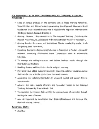 JOB RESPONSIBILITIES IN HUNTSMAN INTERNATIONAL(ARALDITE) & JUBILANT
INDUSTRIES :
 Sales of Various products of the company such as Wood Working Adhesives,
Wood Finishes and Silicon Sealants penetrating into Plywood, Hardware Retail
Outlets for total Secunderabad & Part of Rayalaseema Region of Andhrapradesh
(Chittoor, Kurnool, Kadapah Districts )
 Meeting Dealers , Representatives in The Assigned Territory ,Explaining the
Product Properties ,its Applications With Demonstration Wherever Necessary ,
 Meeting Interior Decorators and Institutional Clients, conducting product trials
and getting sales from them,
 Explaining Companies Promotional Schemes in Respect of a Product , Group Of
Products, Collecting Information about Competitors Sales & Promotional
Schemes,
 To manage the selling-in-process and deliver business results through the
Distributor and his team.
 Handling Dealers and Distributors in the assigned territory
 Providing value added customer service by resolving customer issues & ensuring
their satisfaction with the product and the service norms.
 Appointing new retailers/distributors in untapped market and support him to
improve sales.
 Achieve the sales targets (Primary and Secondary Sales) in the Assigned
Territory As Issued By Branch Head / GM
 To maximize the Channel Sales within the assigned area of operation through
leading the team of Dealer.
 Area development by developing New Dealers/Distributors and increase the
depth of existing channel.
Technical Skills:
 Ms-office
 