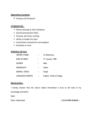 Operating Systems:
 Windows XP,Windows7
STRENGTHS :
 Positive Attitude & Self Confidence
 Good Communication Skills
 Punctual and Smart working
 Ability to handle the team
 Commitment towards the work assigned
 Flexibility to work
PERSONAL DETAILS
FATHER’S NAME : Ch.Keshavulu
DATE OF BIRTH : 3rd January 1989
GENDER : Male
NATIONALITY : Indian
MARITAL STATUS : Single
LANGUAGES KNOWN : English, Hindu & Telugu
Declaration:
I hereby declare that the above stated information is true to the best of my
knowledge and belief.
Date:
Place: Hyderabad ( CH.SATISH KUMAR )
 