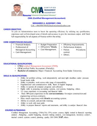 Resume
CMA (Certified Management Accountant)
MOHAMED A. ALSEEMAT, CMA
Cell: +966508870830,Email:mseemat@yahoo.com
CAREER OBJECTIVE:
To join an Administration team to boost the operating efficiency by utilizing my qualification,
experience and well developed sense of details and accuracy to give the maximum output. and have
full responsibility for all aspects of finance within the entity.
CORE COMPETENCIES INCLUDE:
• Financial Analysis.
• Professional of
Managerial Accounting.
• Cash Management
• Budget Preparation
• ERPsystems ’’Oracle,
• Cost Management.
• Efficiency Improvements.
• Performance Analysis.
• Polices Procedures
control.
• Others.
EDUCATIONAL QUALIFICATION:
• CMACertified Management Accountant (2008).
• CPACertified Public Accountant (Partially).
• Bachelor of commerce. Major: Financial Accounting from Sudan University.
SKILLS & QUALIFICATION:
• Ability for problem solving, work independently and meet tight deadlines under pressure
• Sound leader skills.
• Ability to priorities work across wide range of responsibility.
• Organizational and communication skills, fluent in English language.
• Ability to operate all computer programs and software's.
• Highly skills in preparing accounting systems, cost systems, budgeting, others.
• 15+ years experience in accounting and financial fields
• Have 10+years experience in the cost accountancy for major construction and
engineering services contracts.
• Have much experience with Oracle accounting system.
• Ability to consult, and provide training.
• Ability to work with team spirit.
• Ability to prepare financial reports and statements, and ability to analyze financial data.
COURSES &TRAINING:
Certified Management Accounting, CMA,CIA, CPA, review courses, highly trained in financial reporting
analysis , Budgeting , capital budgeting, decision making analysis, cost management, inventory control ,
internal control, systems control, planning, quality ISO 2008, SAP, others.
 