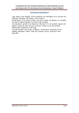 A REVIEW OF LPG BASED HYDRAULIC FRACTURING AS AN
ALTERNATIVE TO SLICKWATER HYDRAULIC FRACTURING
EMMANUEL UMO 5140150 Page 9
ACKNOWLEDGEMENT
I give thanks to the Almighty God for sustaining me and helping me to overcome the
challenges throughout the duration of this research.
Special thanks to my parents, brothers and sisters, friends and flatmates for providing
me with the support required to succeed in this adventure.
I am immensely grateful to my Supervisor Okereke, N. U. for academic support and
guidance during the study and also my lecturer Adrian Wood who provided
immeasurable inspiration for the study.
I am also grateful to the Faculty of Business, Environment and Society for the
enabling atmosphere without which this academic exercise would have been
impossible.
 