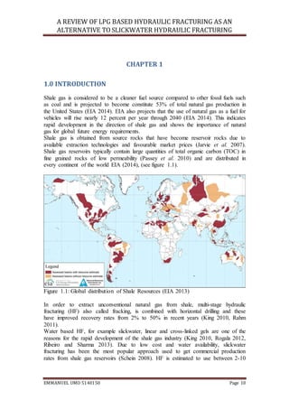 A REVIEW OF LPG BASED HYDRAULIC FRACTURING AS AN
ALTERNATIVE TO SLICKWATER HYDRAULIC FRACTURING
EMMANUEL UMO 5140150 Page 10
CHAPTER 1
1.0 INTRODUCTION
Shale gas is considered to be a cleaner fuel source compared to other fossil fuels such
as coal and is projected to become constitute 53% of total natural gas production in
the United States (EIA 2014). EIA also projects that the use of natural gas as a fuel for
vehicles will rise nearly 12 percent per year through 2040 (EIA 2014). This indicates
rapid development in the direction of shale gas and shows the importance of natural
gas for global future energy requirements.
Shale gas is obtained from source rocks that have become reservoir rocks due to
available extraction technologies and favourable market prices (Jarvie et al. 2007).
Shale gas reservoirs typically contain large quantities of total organic carbon (TOC) in
fine grained rocks of low permeability (Passey et al. 2010) and are distributed in
every continent of the world EIA (2014), (see figure 1.1).
Figure 1.1: Global distribution of Shale Resources (EIA 2013)
In order to extract unconventional natural gas from shale, multi-stage hydraulic
fracturing (HF) also called fracking, is combined with horizontal drilling and these
have improved recovery rates from 2% to 50% in recent years (King 2010, Rahm
2011).
Water based HF, for example slickwater, linear and cross-linked gels are one of the
reasons for the rapid development of the shale gas industry (King 2010, Rogala 2012,
Ribeiro and Sharma 2013). Due to low cost and water availability, slickwater
fracturing has been the most popular approach used to get commercial production
rates from shale gas reservoirs (Schein 2008). HF is estimated to use between 2-10
 
