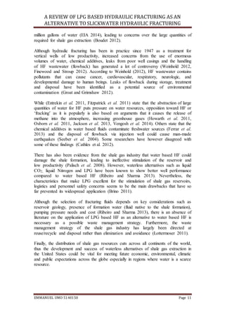 A REVIEW OF LPG BASED HYDRAULIC FRACTURING AS AN
ALTERNATIVE TO SLICKWATER HYDRAULIC FRACTURING
EMMANUEL UMO 5140150 Page 11
million gallons of water (EIA 2014), leading to concerns over the large quantities of
required for shale gas extraction (Boudet 2012).
Although hydraulic fracturing has been in practice since 1947 as a treatment for
vertical wells of low productivity, increased concerns from the use of enormous
volumes of water, chemical additives, leaks from poor well casings and the handling
of HF wastewater (flowback) has generated a lot of controversy (Weinhold 2012,
Finewood and Stroup 2012). According to Weinhold (2012), HF wastewater contains
pollutants that can cause cancer, cardiovascular, respiratory, neurologic, and
developmental damage to human beings. Leaks of flowback during storage, treatment
and disposal have been identified as a potential source of environmental
contamination (Groat and Grimshaw 2012).
While (Entrekin et al. 2011, Fitzpatrick et al. 2011) state that the abstraction of large
quantities of water for HF puts pressure on water resources, opposition toward HF or
‘fracking’ as it is popularly is also based on arguments that it causes the release of
methane into the atmosphere, increasing greenhouse gases (Howarth et al. 2011,
Osborn et al. 2011, Jackson et al. 2013, Vengosh et al. 2014). Others state that the
chemical additives in water based fluids contaminate freshwater sources (Ferrar et al.
2013) and the disposal of flowback via injection well could cause man-made
earthquakes (Seeber et al. 2004). Some researchers have however disagreed with
some of these findings (Cathles et al. 2012).
There has also been evidence from the shale gas industry that water based HF could
damage the shale formation, leading to ineffective stimulation of the reservoir and
low productivity (Palisch et al. 2008). However, waterless alternatives such as liquid
CO2, liquid Nitrogen and LPG have been known to show better well performance
compared to water based HF (Ribeiro and Sharma 2013). Nevertheless, the
characteristics that make LPG excellent for the stimulation of shale gas reservoirs,
logistics and personnel safety concerns seems to be the main drawbacks that have so
far prevented its widespread application (Brino 2011).
Although the selection of fracturing fluids depends on key considerations such as
reservoir geology, presence of formation water (fluid native to the shale formation),
pumping pressure needs and cost (Ribeiro and Sharma 2013), there is an absence of
literature on the application of LPG based HF as an alternative to water based HF is
necessary as a possible waste management strategy. Furthermore, the waste
management strategy of the shale gas industry has largely been directed at
reuse/recycle and disposal rather than elimination and avoidance (Lottermoser 2011).
Finally, the distribution of shale gas resources cuts across all continents of the world,
thus the development and success of waterless alternatives of shale gas extraction in
the United States could be vital for meeting future economic, environmental, climatic
and public expectations across the globe especially in regions where water is a scarce
resource.
 