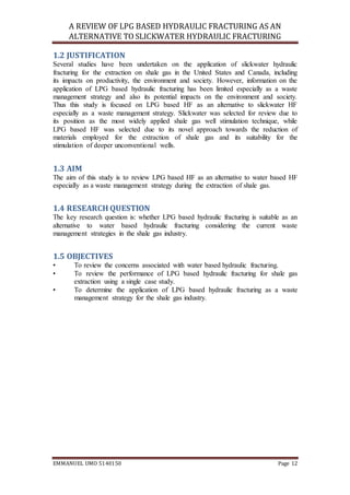 A REVIEW OF LPG BASED HYDRAULIC FRACTURING AS AN
ALTERNATIVE TO SLICKWATER HYDRAULIC FRACTURING
EMMANUEL UMO 5140150 Page 12
1.2 JUSTIFICATION
Several studies have been undertaken on the application of slickwater hydraulic
fracturing for the extraction on shale gas in the United States and Canada, including
its impacts on productivity, the environment and society. However, information on the
application of LPG based hydraulic fracturing has been limited especially as a waste
management strategy and also its potential impacts on the environment and society.
Thus this study is focused on LPG based HF as an alternative to slickwater HF
especially as a waste management strategy. Slickwater was selected for review due to
its position as the most widely applied shale gas well stimulation technique, while
LPG based HF was selected due to its novel approach towards the reduction of
materials employed for the extraction of shale gas and its suitability for the
stimulation of deeper unconventional wells.
1.3 AIM
The aim of this study is to review LPG based HF as an alternative to water based HF
especially as a waste management strategy during the extraction of shale gas.
1.4 RESEARCH QUESTION
The key research question is: whether LPG based hydraulic fracturing is suitable as an
alternative to water based hydraulic fracturing considering the current waste
management strategies in the shale gas industry.
1.5 OBJECTIVES
• To review the concerns associated with water based hydraulic fracturing.
• To review the performance of LPG based hydraulic fracturing for shale gas
extraction using a single case study.
• To determine the application of LPG based hydraulic fracturing as a waste
management strategy for the shale gas industry.
 