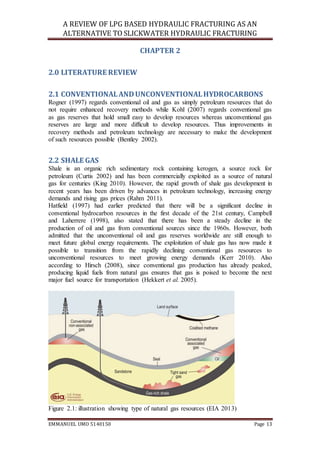A REVIEW OF LPG BASED HYDRAULIC FRACTURING AS AN
ALTERNATIVE TO SLICKWATER HYDRAULIC FRACTURING
EMMANUEL UMO 5140150 Page 13
CHAPTER 2
2.0 LITERATURE REVIEW
2.1 CONVENTIONALANDUNCONVENTIONALHYDROCARBONS
Rogner (1997) regards conventional oil and gas as simply petroleum resources that do
not require enhanced recovery methods while Kohl (2007) regards conventional gas
as gas reserves that hold small easy to develop resources whereas unconventional gas
reserves are large and more difficult to develop resources. Thus improvements in
recovery methods and petroleum technology are necessary to make the development
of such resources possible (Bentley 2002).
2.2 SHALE GAS
Shale is an organic rich sedimentary rock containing kerogen, a source rock for
petroleum (Curtis 2002) and has been commercially exploited as a source of natural
gas for centuries (King 2010). However, the rapid growth of shale gas development in
recent years has been driven by advances in petroleum technology, increasing energy
demands and rising gas prices (Rahm 2011).
Hatfield (1997) had earlier predicted that there will be a significant decline in
conventional hydrocarbon resources in the first decade of the 21st century, Campbell
and Laherrere (1998), also stated that there has been a steady decline in the
production of oil and gas from conventional sources since the 1960s. However, both
admitted that the unconventional oil and gas reserves worldwide are still enough to
meet future global energy requirements. The exploitation of shale gas has now made it
possible to transition from the rapidly declining conventional gas resources to
unconventional resources to meet growing energy demands (Kerr 2010). Also
according to Hirsch (2008), since conventional gas production has already peaked,
producing liquid fuels from natural gas ensures that gas is poised to become the next
major fuel source for transportation (Hekkert et al. 2005).
Figure 2.1: illustration showing type of natural gas resources (EIA 2013)
 