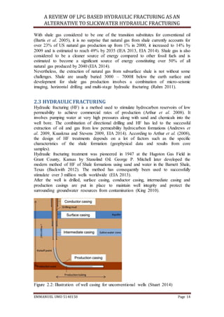 A REVIEW OF LPG BASED HYDRAULIC FRACTURING AS AN
ALTERNATIVE TO SLICKWATER HYDRAULIC FRACTURING
EMMANUEL UMO 5140150 Page 14
With shale gas considered to be one of the transition substitutes for conventional oil
(Bartis et al. 2005), it is no surprise that natural gas from shale currently accounts for
over 23% of US natural gas production up from 1% in 2000, it increased to 14% by
2009 and is estimated to reach 49% by 2035 (IEA 2013, EIA 2014). Shale gas is also
considered to be a cleaner source of energy compared to other fossil fuels and is
estimated to become a significant source of energy constituting over 50% of all
natural gas produced by 2040 (EIA 2014).
Nevertheless, the extraction of natural gas from subsurface shale is not without some
challenges. Shale are usually buried 3000 – 7000ft below the earth surface and
development for shale gas production involves a combination of micro-seismic
imaging, horizontal drilling and multi-stage hydraulic fracturing (Rahm 2011).
2.3 HYDRAULIC FRACTURING
Hydraulic fracturing (HF) is a method used to stimulate hydrocarbon reservoirs of low
permeability to achieve commercial rates of production (Arthur et al. 2008). It
involves pumping water at very high pressures along with sand and chemicals into the
well bore. The combination of directional drilling and HF has led to the successful
extraction of oil and gas from low permeability hydrocarbon formations (Andrews et
al. 2009, Kuuskraa and Stevens 2009, EIA 2014). According to Arthur et al. (2008),
the design of HF treatments depends on a lot of factors such as the specific
characteristics of the shale formation (geophysical data and results from core
samples).
Hydraulic fracturing treatment was pioneered in 1947 at the Hugoton Gas Field in
Grant County, Kansas by Stanolind Oil. George P. Mitchell later developed the
modern method of HF of Shale formations using sand and water in the Barnett Shale,
Texas (Backwith 2012). The method has consequently been used to successfully
stimulate over 3 million wells worldwide (EIA 2013).
After the well is drilled, surface casing, conductor casing, intermediate casing and
production casings are put in place to maintain well integrity and protect the
surrounding groundwater resources from contamination (King 2010).
Figure 2.2: Illustration of well casing for unconventional wells (Stuart 2014)
 