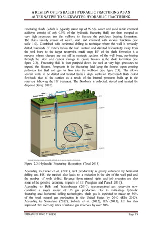 A REVIEW OF LPG BASED HYDRAULIC FRACTURING AS AN
ALTERNATIVE TO SLICKWATER HYDRAULIC FRACTURING
EMMANUEL UMO 5140150 Page 15
Fracturing fluids (which is typically made up of 99.5% water and sand while chemical
additives consist of only 0.5% of the hydraulic fracturing fluid) are then pumped at
very high pressures into the wellbore to fracture the petroleum bearing formations.
The fluids usually consist of water, sand and chemical with various functions (see
table 1.0). Combined with horizontal drilling (a technique where the well is vertically
drilled hundreds of meters below the land surface and directed horizontally away from
the well bore to the target reservoir), multi stage HF of the shale formation is a
process where charges are set off in strategic sections of the well bore, perforating
through the steel and cement casings to create fissures in the shale formation (see
figure 2.3). Fracturing fluid is then pumped down the well at very high pressures to
expand the fissures. Proppants in the fracturing fluid keep the fissures open creating
pathways for fluid and gas to flow into the wellbore (see figure 2.3). This allows
several wells to be drilled and treated from a single wellhead. Recovered fluids called
flowback rise to the surface as a result of the internal pressures built up in the
reservoir following the HF treatment. The flowback is collected, stored and treated for
disposal (King 2010).
Figure 2.3: Hydraulic Fracturing illustration (Total 2014)
According to Burke et al. (2011), well productivity is greatly enhanced by horizontal
drilling and HF, the method also leads to a reduction in the size of the well pad and
the number of wells drilled. Revenue from mineral rights and job creation are also
some of the positive economic impacts of HF (Vaughan and Pursell 2010).
According to Bello and Wattenbarger (2010), unconventional gas reservoirs now
constitute a major source of US gas production. Due to multi-stage hydraulic
fracturing and horizontal drilling technologies, shale gas is expected to make up 50%
of the total natural gas production in the United States by 2040 (EIA 2013).
According to Samuelson (2012), Zoback et al. (2012), IEA (2013), HF has also
improved the recovery rates of natural gas reserves by over 50%.
 