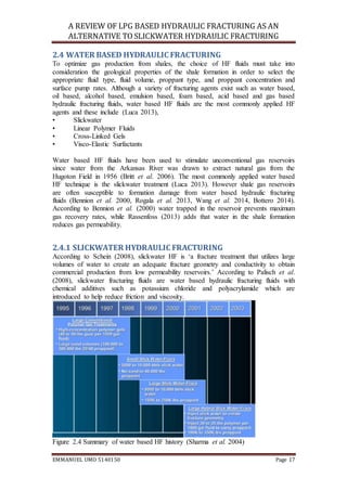 A REVIEW OF LPG BASED HYDRAULIC FRACTURING AS AN
ALTERNATIVE TO SLICKWATER HYDRAULIC FRACTURING
EMMANUEL UMO 5140150 Page 17
2.4 WATER BASED HYDRAULIC FRACTURING
To optimize gas production from shales, the choice of HF fluids must take into
consideration the geological properties of the shale formation in order to select the
appropriate fluid type, fluid volume, proppant type, and proppant concentration and
surface pump rates. Although a variety of fracturing agents exist such as water based,
oil based, alcohol based, emulsion based, foam based, acid based and gas based
hydraulic fracturing fluids, water based HF fluids are the most commonly applied HF
agents and these include (Luca 2013),
• Slickwater
• Linear Polymer Fluids
• Cross-Linked Gels
• Visco-Elastic Surfactants
Water based HF fluids have been used to stimulate unconventional gas reservoirs
since water from the Arkansas River was drawn to extract natural gas from the
Hugoton Field in 1956 (Britt et al. 2006). The most commonly applied water based
HF technique is the slickwater treatment (Luca 2013). However shale gas reservoirs
are often susceptible to formation damage from water based hydraulic fracturing
fluids (Bennion et al. 2000, Rogala et al. 2013, Wang et al. 2014, Bottero 2014).
According to Bennion et al. (2000) water trapped in the reservoir prevents maximum
gas recovery rates, while Rassenfoss (2013) adds that water in the shale formation
reduces gas permeability.
2.4.1 SLICKWATER HYDRAULIC FRACTURING
According to Schein (2008), slickwater HF is ‘a fracture treatment that utilizes large
volumes of water to create an adequate fracture geometry and conductivity to obtain
commercial production from low permeability reservoirs.’ According to Palisch et al.
(2008), slickwater fracturing fluids are water based hydraulic fracturing fluids with
chemical additives such as potassium chloride and polyacrylamide which are
introduced to help reduce friction and viscosity.
Figure 2.4 Summary of water based HF history (Sharma et al. 2004)
 