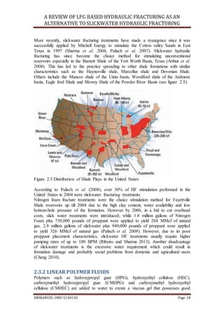 A REVIEW OF LPG BASED HYDRAULIC FRACTURING AS AN
ALTERNATIVE TO SLICKWATER HYDRAULIC FRACTURING
EMMANUEL UMO 5140150 Page 18
More recently, slickwater fracturing treatments have made a resurgence since it was
successfully applied by Mitchell Energy to stimulate the Cotton valley Sands in East
Texas in 1997 (Sharma et al. 2004, Palisch et al. 2007). Slickwater hydraulic
fracturing has since become the choice method for stimulating unconventional
reservoirs especially in the Barnett Shale of the Fort Worth Basin, Texas (Arthur et al.
2008). This has led to the practice spreading to other shale formations with similar
characteristics such as the Haynesville shale, Marcellus shale and Devonian Shale.
Others include the Mancos shale of the Uinta basin, Woodford shale of the Ardmore
basin, Eagle ford Shale and Mowry Shale of the Powder River Basin (see figure 2.5).
Figure 2.5 Distribution of Shale Plays in the United States
According to Palisch et al. (2008), over 30% of HF stimulation performed in the
United States in 2004 were slickwater fracturing treatments.
Nitrogen foam fracture treatments were the choice stimulation method for Fayettville
Shale reservoirs up till 2004 due to the high clay content, water availability and low
bottom-hole pressure of the formation. However by 2006, in a bid to cut overhead
costs, slick water treatments were introduced; while 1.8 million gallons of Nitrogen
Foam plus 750,000 pounds of proppant were applied to yield 204 MMcf of natural
gas, 2.8 million gallons of slickwater plus 940,000 pounds of proppant were applied
to yield 326 MMcf of natural gas (Palisch et al. 2008). However, due to its poor
proppant placement characteristics, slickwater HF treatments usually require higher
pumping rates of up to 100 BPM (Ribeiro and Sharma 2013). Another disadvantage
of slickwater treatments is the excessive water requirement which could result in
formation damage and probably social problems from domestic and agricultural users
(Cheng 2010).
2.3.2 LINEAR POLYMER FLUIDS
Polymers such as hydroxypropyl guar (HPG), hydroxyethyl cellulose (HEC),
carboxymethyl hydroxypropyl guar (CMHPG) and carboxymethyl hydroxyethyl
cellulose (CMHEC) are added to water to create a viscous gel that possesses good
 