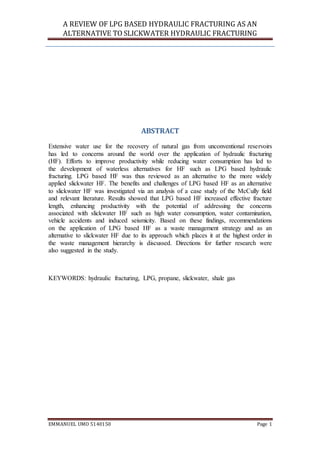 A REVIEW OF LPG BASED HYDRAULIC FRACTURING AS AN
ALTERNATIVE TO SLICKWATER HYDRAULIC FRACTURING
EMMANUEL UMO 5140150 Page 1
ABSTRACT
Extensive water use for the recovery of natural gas from unconventional reservoirs
has led to concerns around the world over the application of hydraulic fracturing
(HF). Efforts to improve productivity while reducing water consumption has led to
the development of waterless alternatives for HF such as LPG based hydraulic
fracturing. LPG based HF was thus reviewed as an alternative to the more widely
applied slickwater HF. The benefits and challenges of LPG based HF as an alternative
to slickwater HF was investigated via an analysis of a case study of the McCully field
and relevant literature. Results showed that LPG based HF increased effective fracture
length, enhancing productivity with the potential of addressing the concerns
associated with slickwater HF such as high water consumption, water contamination,
vehicle accidents and induced seismicity. Based on these findings, recommendations
on the application of LPG based HF as a waste management strategy and as an
alternative to slickwater HF due to its approach which places it at the highest order in
the waste management hierarchy is discussed. Directions for further research were
also suggested in the study.
KEYWORDS: hydraulic fracturing, LPG, propane, slickwater, shale gas
 