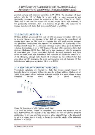 A REVIEW OF LPG BASED HYDRAULIC FRACTURING AS AN
ALTERNATIVE TO SLICKWATER HYDRAULIC FRACTURING
EMMANUEL UMO 5140150 Page 19
proppant carrying and placement capabilities (EPA 2004). The advantages of linear
polymer gels for HF of shales lie in their ability to place proppant in high
permeability formations without the deposition of filter cake (Fisher et al. 2005).
While there is little fluid loss control due to fluid invasion of the shale formation, in
low permeability formations, there is a tendency for gel filter cake deposition on
fracture faces but with better fluid loss control (Palisch et al. 2008)..
2.3.3 CROSS-LINKEDGELS
Hydrated polymer gels created from Guar or HPG are usually crosslinked with Borate
to improve viscosity. An alteration of the fluid pH reverses the cross-linked gel
enabling rapid clean up. The result is a fracturing fluid with good proppant transport
and placement characteristics that improves the permeability and conductivity of the
fractures created (Luca 2013). An added advantage of cross-linked gels is its ability to
withstand temperatures of up to 300 degrees Fahrenheit while maintaining stable fluid
rheology (Halliburton 2011). Low fluid loss is also experienced with the application
of cross-linked gels. Borate cross-linked hydraulic fracturing treatments have been
known to return better well performance than slickwater HF treatments (Burke et al.
2011). However, although water based HF treatments do not perform better than
cross-linked gel HF treatments, the lower implementation costs of slickwater HF has
led to its more widespread application (Britt et al. 2006).
2.3.4 VISCO-ELASTIC SURFACTANTS (VES)
Visco-elastic surfactants are polymer-free fluids that possess enough viscosity for
hydraulic fracturing treatments without the need for polymer additives (Sullivan et al.
2006). Hydrophobic tails of surfactant molecules assemble in a water solution to form
worm-like micelles which mingle to create viscosity.
Figure 2.6 Illustration of VES (Sullivan et al. 2006)
VES could be anionic, cationic or zwitterionic. On contact with reservoir salts or
liquid hydroxcarbons, the viscosity of the VES breaks to allow for effective proppant
conductivity. In dry gas reservoirs however, a photo-electrolyte has to be introduced
to act as a breaker due to its ability to disrupt the worm-like micelles of the surfactants
(Sullivan et al. 2006).
 