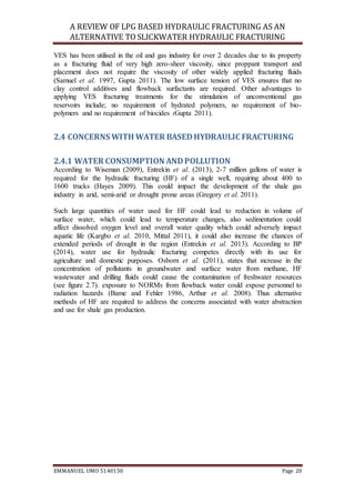 A REVIEW OF LPG BASED HYDRAULIC FRACTURING AS AN
ALTERNATIVE TO SLICKWATER HYDRAULIC FRACTURING
EMMANUEL UMO 5140150 Page 20
VES has been utilised in the oil and gas industry for over 2 decades due to its property
as a fracturing fluid of very high zero-sheer viscosity, since proppant transport and
placement does not require the viscosity of other widely applied fracturing fluids
(Samuel et al. 1997, Gupta 2011). The low surface tension of VES ensures that no
clay control additives and flowback surfactants are required. Other advantages to
applying VES fracturing treatments for the stimulation of unconventional gas
reservoirs include; no requirement of hydrated polymers, no requirement of bio-
polymers and no requirement of biocides (Gupta 2011).
2.4 CONCERNS WITH WATER BASEDHYDRAULIC FRACTURING
2.4.1 WATER CONSUMPTION ANDPOLLUTION
According to Wiseman (2009), Entrekin et al. (2013), 2-7 million gallons of water is
required for the hydraulic fracturing (HF) of a single well, requiring about 400 to
1600 trucks (Hayes 2009). This could impact the development of the shale gas
industry in arid, semi-arid or drought prone areas (Gregory et al. 2011).
Such large quantities of water used for HF could lead to reduction in volume of
surface water, which could lead to temperature changes, also sedimentation could
affect dissolved oxygen level and overall water quality which could adversely impact
aquatic life (Kargbo et al. 2010, Mittal 2011), it could also increase the chances of
extended periods of drought in the region (Entrekin et al. 2013). According to BP
(2014), water use for hydraulic fracturing competes directly with its use for
agriculture and domestic purposes. Osborn et al. (2011), states that increase in the
concentration of pollutants in groundwater and surface water from methane, HF
wastewater and drilling fluids could cause the contamination of freshwater resources
(see figure 2.7). exposure to NORMs from flowback water could expose personnel to
radiation hazards (Bame and Fehler 1986, Arthur et al. 2008). Thus alternative
methods of HF are required to address the concerns associated with water abstraction
and use for shale gas production.
 