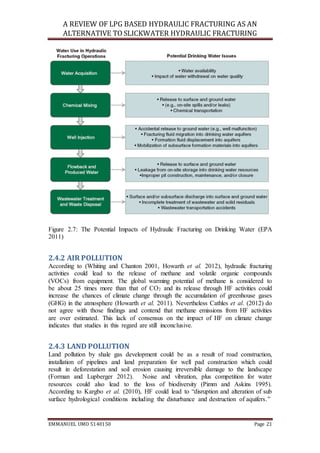 A REVIEW OF LPG BASED HYDRAULIC FRACTURING AS AN
ALTERNATIVE TO SLICKWATER HYDRAULIC FRACTURING
EMMANUEL UMO 5140150 Page 21
Figure 2.7: The Potential Impacts of Hydraulic Fracturing on Drinking Water (EPA
2011)
2.4.2 AIR POLLUTION
According to (Whiting and Chanton 2001, Howarth et al. 2012), hydraulic fracturing
activities could lead to the release of methane and volatile organic compounds
(VOCs) from equipment. The global warming potential of methane is considered to
be about 25 times more than that of CO2 and its release through HF activities could
increase the chances of climate change through the accumulation of greenhouse gases
(GHG) in the atmosphere (Howarth et al. 2011). Nevertheless Cathles et al. (2012) do
not agree with those findings and contend that methane emissions from HF activities
are over estimated. This lack of consensus on the impact of HF on climate change
indicates that studies in this regard are still inconclusive.
2.4.3 LAND POLLUTION
Land pollution by shale gas development could be as a result of road construction,
installation of pipelines and land preparation for well pad construction which could
result in deforestation and soil erosion causing irreversible damage to the landscape
(Forman and Lupberger 2012). Noise and vibration, plus competition for water
resources could also lead to the loss of biodiversity (Pimm and Askins 1995).
According to Kargbo et al. (2010), HF could lead to “disruption and alteration of sub
surface hydrological conditions including the disturbance and destruction of aquifers.”
 