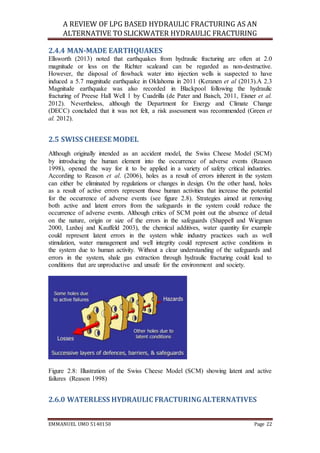 A REVIEW OF LPG BASED HYDRAULIC FRACTURING AS AN
ALTERNATIVE TO SLICKWATER HYDRAULIC FRACTURING
EMMANUEL UMO 5140150 Page 22
2.4.4 MAN-MADE EARTHQUAKES
Ellsworth (2013) noted that earthquakes from hydraulic fracturing are often at 2.0
magnitude or less on the Richter scaleand can be regarded as non-destructive.
However, the disposal of flowback water into injection wells is suspected to have
induced a 5.7 magnitude earthquake in Oklahoma in 2011 (Keranen et al (2013).A 2.3
Magnitude earthquake was also recorded in Blackpool following the hydraulic
fracturing of Preese Hall Well 1 by Cuadrilla (de Pater and Baisch, 2011, Eisner et al.
2012). Nevertheless, although the Department for Energy and Climate Change
(DECC) concluded that it was not felt, a risk assessment was recommended (Green et
al. 2012).
2.5 SWISS CHEESE MODEL
Although originally intended as an accident model, the Swiss Cheese Model (SCM)
by introducing the human element into the occurrence of adverse events (Reason
1998), opened the way for it to be applied in a variety of safety critical industries.
According to Reason et al. (2006), holes as a result of errors inherent in the system
can either be eliminated by regulations or changes in design. On the other hand, holes
as a result of active errors represent those human activities that increase the potential
for the occurrence of adverse events (see figure 2.8). Strategies aimed at removing
both active and latent errors from the safeguards in the system could reduce the
occurrence of adverse events. Although critics of SCM point out the absence of detail
on the nature, origin or size of the errors in the safeguards (Shappell and Wiegman
2000, Luxhoj and Kauffeld 2003), the chemical additives, water quantity for example
could represent latent errors in the system while industry practices such as well
stimulation, water management and well integrity could represent active conditions in
the system due to human activity. Without a clear understanding of the safeguards and
errors in the system, shale gas extraction through hydraulic fracturing could lead to
conditions that are unproductive and unsafe for the environment and society.
Figure 2.8: Illustration of the Swiss Cheese Model (SCM) showing latent and active
failures (Reason 1998)
2.6.0 WATERLESS HYDRAULIC FRACTURINGALTERNATIVES
 