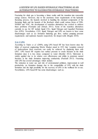 A REVIEW OF LPG BASED HYDRAULIC FRACTURING AS AN
ALTERNATIVE TO SLICKWATER HYDRAULIC FRACTURING
EMMANUEL UMO 5140150 Page 23
Fracturing for shale gas is becoming a future reality until the transition into renewable
energy sources. However, due to the enormous water requirements of the hydraulic
fracturing process, the hazards involved in handling the chemical components of the
fracturing fluids and the hazards of the flowback which could various forms of TDS,
NORM and VOC, the development of waterless alternatives has evolved to address
these problems (Vermylen and Zoback 2011). Some of the waterless alternatives
currently in use for HF include liquid CO2, liquid Nitrogen and Liquefied Petroleum
Gas (LPG). Nevertheless, CO2, liquid Nitrogen and LPG are known to have some
disadvantages such as ice formation hindering gas flow, surface pumping pressure
requirements and explosion hazards respectively for deeper wells (Rogala 2010).
2.6.1 LPG
According to Tudor et al. (2009), using LPG based HF has been known since the
father of reservoir engineering Morris Muskat stated in 1953 that ‘complete removal
of hydrocarbons from reservoirs can easily be achieved by displacing them with
LPG’. LPG based HF requires less surface pressure to create fractures in the shale
formation since it is less dense compared to water (Boettler 2012). Slickwater is
widely applied due to its relative cost effectiveness and ability to penetrate natural
fractures in the shale formation improving conductivity (Pucknell 2013). Fracturing
with LPG has several advantages which include;
The reduction in water use and risk of environmental pollution, improvement in well
productivity, no formation damage due to the compatibility of LPG with the shale
formation and the high possibility for the recovery of LPG at the wellhead for re-use.
Nevertheless, LPG based HF has some disadvantages such as;
 