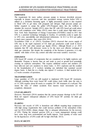 A REVIEW OF LPG BASED HYDRAULIC FRACTURING AS AN
ALTERNATIVE TO SLICKWATER HYDRAULIC FRACTURING
EMMANUEL UMO 5140150 Page 24
EXPENSIVE
The requirement for more surface pressure pumps to increase downhole pressure
especially in deeper reservoirs and also specialized storage systems before LPG is
utilized as a formation fracturing agent. A highly pressurized system is also required
to blend LPG to gel slurry with proppant and nitrogen. High pressure pumps are
further required to pump the gelled LPG-Proppant slurry into the wellbore to
stimulate the reservoir. Speight (2013) states that HF with LPG based gel could attract
extra well completion costs. Brino (2012) states that it could attract high initial costs.
New York State Department of Energy Conservation (NYSDEC) stated in 2011 that
LPG is a patented technology belonging to Gasfrac, it’s probably costly to apply due
to LPG cost, unavailability and infrastructural deficiencies. At $1.3 to $2.6 per gallon
is much more expensive than water (EIA 2014).
Nevertheless Clark et al. (2012), Goodman (2012) observed that excess supply of
LPG due to the rapid expansion of US shale gas production could result in lower
prices of LPG and other natural gas liquids (NGL). Although Rivard et al. 2014
maintains that HF with slickwater seems to be the most cost effective technique of
shale gas extraction. But despite the complexity of the fractures it generates, it is only
suitable with shales of low clay content and other non-water sensitive reservoirs.
EXPLOSIVE
LPG based HF consists of components that are considered to be highly explosive and
flammable. Propane is heavier than air and tends to pool at ground level potentially
creating an explosive atmosphere. This requires additional sensors and monitors (24
hour infra-red and cctv monitors) to detect leaks. A 2011 explosion and fire resulted
in the hospitalisation of 3 workers including one individual that sustained second
degree burns. A flash fire at a facility also injured 13 workers. A third incident led to
a 2 weeks cessation of operations.
TRANSPORTATION
Large quantities of LPG are still required to implement LPG based HF treatments.
Although switching from water based HF could reduce truck traffic since the ratio is
at 1:5, LPG requires about 80 trucks to complete 20+ HF treatment of a well pad. This
means the risks of vehicle accidents from massive truck movements are not
completely eliminated.
UNAVAILABILITY
However, Showstack (2014) mentions that the current propane shortage in the US will
likely not support widespread utilisation of LPG based HF activities for shale gas
development.
FLARING
Recovery and recycle of LPG is hazardous and difficult requiring large compressors
with high energy requirements that could increase pollution of the atmosphere (Giles
and Lui 2014) (GHG, climate change). Due to adequate infrastructure for the recovery
of LPG, Flaring the returned gaseous LPG as a waste management strategy could
have some long term environmental and health impacts. Total quantity of water used
for the liquefaction of LPG could still be high (McNally 2013).
DATA SCARCITY
 