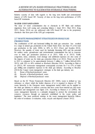 A REVIEW OF LPG BASED HYDRAULIC FRACTURING AS AN
ALTERNATIVE TO SLICKWATER HYDRAULIC FRACTURING
EMMANUEL UMO 5140150 Page 25
Relative scarcity of data with regards to the long term health and environmental
impacts of LPG based HF. Scarcity of data on the long term performance of LPG
based HF treatments.
WATER CONTAMINATION
The issue of water contamination due to chemicals in HF fluids and methane
migrations from well casing and cementing failures ( Adair 2011, Mair 2012, King
2013, Davies 2014) are not addressed with LPG based HF due to the proprietary
chemicals that form part of the LPG gel components.
2.7 WASTE MANAGEMENTSTRATEGIES IN SHALE GAS
PRODUCTION
The combination of HF and horizontal drilling for shale gas extraction has resulted
in a surge in natural gas production in the United States from less than 1% of its total
gas production in the early 2000s to 40% in 2012 (Nicot and Scanlon 2014).
However, the quantity of water used for hydraulic fracturing (HF) and the potential
for surface water, groundwater and environmental contamination has led to concerns
over to shale gas production (Jackson et al. 2013, Vidic et al. 2013). Traffic
congestion, noise, emissions, road damage and additional expenses are also some of
the impacts of water use for shale gas extraction (Slutz et al. 2012). Water use for HF
in 2012 is estimated to be approximately between 2 million to 7 million bbl/well (EIA
2013), with 10% to 40% returned as flowback (Boschee 2014). According to Slutz et
al. (2012), HF wastewater management consequently accounts for 5 to 15% of shale
gas drilling and completion expenses in the shale gas industry. According to Boschee
(2014) the 3 major waste management strategies in the shale gas industry are;
(i) Reuse of flowback/produced water.
(ii) Recycle of flowback/produced water.
(iii) Disposal of flowback/produced water.
Based on the EC Waste Framework Directive (EC 2008), waste is defined as ‘any
substance or object which the holder disposes of or is required to dispose of.’ The
waste hierarchy is the European waste management model which can be applied to
the shale gas industry to address concerns that have come from material use and waste
generation and management (see figure 2.8). According to Hansen et al. (2002), ‘the
waste management hierarchy is a principle designed to protect the environment and
conserve resources through an approach established in the waste policy and
legislation.’ The most preferred strategy in the waste management hierarchy follows
the order of avoidance or reduction, reuse, recycle and disposal (Ansari 2012).
 