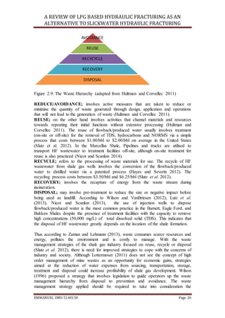 A REVIEW OF LPG BASED HYDRAULIC FRACTURING AS AN
ALTERNATIVE TO SLICKWATER HYDRAULIC FRACTURING
EMMANUEL UMO 5140150 Page 26
Figure 2.9: The Waste Hierarchy (adapted from Hultman and Corvellec 2011)
REDUCE/AVOIDANCE; involves active measures that are taken to reduce or
minimise the quantity of waste generated through design, application and operations
that will not lead to the generation of waste (Hultman and Corvellec 2011).
REUSE; on the other hand involves activities that channel materials and resources
towards repeating their initial functions without extensive processing (Hultman and
Corvellec 2011). The reuse of flowback/produced water usually involves treatment
(on-site or off-site) for the removal of TDS, hydrocarbons and NORMS via a simple
process that costs between $1.00/bbl to $2.00/bbl on average in the United States
(Slutz et al. 2012). In the Marcellus Shale, Pipelines and trucks are utilised to
transport HF wastewater to treatment facilities off-site, although on-site treatment for
reuse is also practiced (Nicot and Scanlon 2014).
RECYCLE; refers to the processing of waste materials for use. The recycle of HF
wastewater from shale gas wells involves the conversion of the flowback/produced
water to distilled water via a patented process (Hayes and Severin 2012). The
recycling process costs between $3.50/bbl and $6.25/bbl (Slutz et al. 2012).
RECOVERY; involves the recapture of energy from the waste stream during
incineration.
DISPOSAL; may involve pre-treatment to reduce the size or negative impact before
being used as landfill. According to Wilson and VanBriesen (2012), Lutz et al.
(2013), Nicot and Scanlon (2013), the use of injection wells to dispose
flowback/produced water is the most common practice in the Barnett, Eagle Ford, and
Bakken Shales despite the presence of treatment facilities with the capacity to remove
high concentrations (50,000 mg/L) of total dissolved solid (TDS). This indicates that
the disposal of HF wastewater greatly depends on the location of the shale formation.
Thus according to Zaman and Lehmann (2013), waste consumes scarce resources and
energy, pollutes the environment and is costly to manage. With the waste
management strategies of the shale gas industry focused on reuse, recycle or disposal
(Slutz et al. 2012), there is need for improved strategies to cope with the concerns of
industry and society. Although Lottermoser (2011) does not see the concept of high
order management of mine wastes as an opportunity for economic gains, strategies
aimed at the reduction of water expenses from sourcing, transportation, storage,
treatment and disposal could increase profitability of shale gas development. Wilson
(1996) proposed a strategy that involves legislation to guide operators up the waste
management hierarchy from disposal to prevention and avoidance. The waste
management strategy applied should be required to take into consideration the
AVOIDANCE
REUSE
RECYCYCLE
RECOVERY
DISPOSAL
 