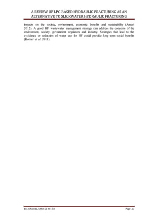 A REVIEW OF LPG BASED HYDRAULIC FRACTURING AS AN
ALTERNATIVE TO SLICKWATER HYDRAULIC FRACTURING
EMMANUEL UMO 5140150 Page 27
impacts on the society, environment, economic benefits and sustainability (Ansari
2012). A good HF wastewater management strategy can address the concerns of the
environment, society, government regulators and industry. Strategies that lead to the
avoidance or reduction of water use for HF could provide long term social benefits
(Horner et al. 2011).
 