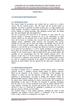 A REVIEW OF LPG BASED HYDRAULIC FRACTURING AS AN
ALTERNATIVE TO SLICKWATER HYDRAULIC FRACTURING
EMMANUEL UMO 5140150 Page 28
CHAPTER 3
3.0 RESEARCH METHODOLOGY
3.1 INTRODUCTION
This chapter details the procedures and activities that are carried out to achieve
success with the research project. This will ensure that the research project is
replicable, will point to directions for further research and is of high academic and
ethical standards. According to Somekh and Lewin (2011), the practice of research
involves building on existing knowledge while identifying research gaps, then linking
ideas from data obtained with clear interpretation.
The aim of reviewing LPG based HF as an alternative to water based HF was
achieved through a systematic procedure set out in the methodology. A mixed
research method was the approach used for data collection and analysis. The entire
study will be based on secondary data accessed from peer reviewed publications,
company reports, authoritative online resources and government data records.
Although the researcher may be faced with complex and unfamiliar data and also the
absence of some required variables while working with secondary data sets, it is
important to note that the use of secondary data affords the researcher an opportunity
to save time and costs (Bryman et al. 2012). Another advantage of secondary data is
that it allows the researcher to have access to high quality data within the limited time
available for the research project, while providing time for more in-depth analysis and
possibility of new interpretations from the data obtained (Bryman 2012). The
relevance of this study is to fill the research gap left by the limited information on
LPG based HF as alternative water based HF. According to Biggam (2008), research
can only be considered trustworthy if the methods of data collection and study
approach are clearly detailed. Thus the approach for the entire study is detailed in this
chapter.
3.2 RESEARCH STRATEGY
According to Bryman (2012), a quantitative research strategy adopts a deductive
approach whereas a qualitative research strategy follows an inductive approach.
Based on the objectives of the research, a combination of both strategies was
employed to achieve the aim and objectives of the study. This will involve the
application of phenomenology. According to Wilding and Whiteford (2005), the
phenomenological approach explains patterns of an event as they happen in relation to
the subject matter without depending on theories, preconceptions and assumptions for
understanding. In this study it will allow the researcher to experience phenomena
from the point of view of active participants of the shale gas industry (Bryman 2012).
Using deductive reasoning, the research shall generate data from the case study
observed to arrive at a framework for eliminating or reducing the use of water for
shale gas extraction (Kitchin and Tate 2000).
This research adopts a mixed method approach, combining the merits of both
quantitative and qualitative research methods. A combination of the two methods
results in what is referred to as triangulation (see Figure 3.1).
 