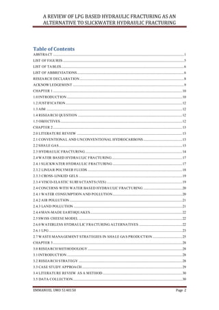 A REVIEW OF LPG BASED HYDRAULIC FRACTURING AS AN
ALTERNATIVE TO SLICKWATER HYDRAULIC FRACTURING
EMMANUEL UMO 5140150 Page 2
Table of Contents
ABSTRACT ..............................................................................................................................................................1
LIST OF FIGURES ..................................................................................................................................................5
LIST OF TABLES....................................................................................................................................................6
LIST OF ABBREVIATIONS.................................................................................................................................6
RESEARCH DECLARATION..............................................................................................................................8
ACKNOWLEDGEMENT ......................................................................................................................................9
CHAPTER 1............................................................................................................................................................10
1.0 INTRODUCTION ...........................................................................................................................................10
1.2 JUSTIFICATION.............................................................................................................................................12
1.3 AIM ....................................................................................................................................................................12
1.4 RESEARCH QUESTION ..............................................................................................................................12
1.5 OBJECTIVES...................................................................................................................................................12
CHAPTER 2............................................................................................................................................................13
2.0 LITERATURE REVIEW ...............................................................................................................................13
2.1 CONVENTIONAL AND UNCONVENTIONAL HYDROCARBONS...............................................13
2.2 SHALE GAS.....................................................................................................................................................13
2.3 HYDRAULIC FRACTURING.....................................................................................................................14
2.4 WATER BASED HYDRAULIC FRACTURING.....................................................................................17
2.4.1 SLICKWATER HYDRAULIC FRACTURING ....................................................................................17
2.3.2 LINEAR POLYMER FLUIDS ..................................................................................................................18
2.3.3 CROSS-LINKED GELS .............................................................................................................................19
2.3.4 VISCO-ELASTIC SURFACTANTS (VES) ...........................................................................................19
2.4 CONCERNS WITH WATER BASED HYDRAULIC FRACTURING ...............................................20
2.4.1 WATER CONSUMPTION AND POLLUTION....................................................................................20
2.4.2 AIR POLLUTION........................................................................................................................................21
2.4.3 LAND POLLUTION ...................................................................................................................................21
2.4.4 MAN-MADE EARTHQUAKES...............................................................................................................22
2.5 SWISS CHEESE MODEL .............................................................................................................................22
2.6.0 WATERLESS HYDRAULIC FRACTURING ALTERNATIVES ....................................................22
2.6.1 LPG.................................................................................................................................................................23
2.7 WASTE MANAGEMENT STRATEGIES IN SHALE GAS PRODUCTION....................................25
CHAPTER 3............................................................................................................................................................28
3.0 RESEARCH METHODOLOGY ..................................................................................................................28
3.1 INTRODUCTION ...........................................................................................................................................28
3.2 RESEARCH STRATEGY .............................................................................................................................28
3.3 CASE STUDY APPROACH .........................................................................................................................29
3.4 LITERATURE REVIEW AS A METHOD ................................................................................................30
3.5 DATA COLLECTION....................................................................................................................................30
 