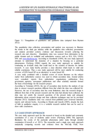 A REVIEW OF LPG BASED HYDRAULIC FRACTURING AS AN
ALTERNATIVE TO SLICKWATER HYDRAULIC FRACTURING
EMMANUEL UMO 5140150 Page 29
Figure 3.1 Triangulation of quantitative and qualitative data (adapted from Bryman
2012)
The quantitative data collection, presentation and analysis was necessary to illustrate
the trends in the shale gas industry while the qualitative data collection, presentation
and analysis provided context, evidence and discussions towards achieving the
research aim and objective. Quantitative data was sourced from information in the
public domain such as verifiable and authoritative sources such as IEA, EIA, USGS,
SPE and www.fracfocus.org. According to Eisenhardt (1989), the case study approach
attempts to understand the dynamics of a situation by focusing on a particular
phenomenon. Flyvbjerg (2006) regards the case study approach as suitable for
conducting an in-depth study that could lead to the creation of theories for further
research. A case study hereby provides a clear direction which leads to valid and
reliable conclusions. Thus a case study approach will be most suitable for conducting
a review of LPG based HF as an alternative to water based HF.
A case study combined with a detailed review of recent literature on the subject
matter from authoritative sources was used to obtain secondary data. Journal articles
were consulted, reports from authoritative organisations, publications from
government agencies, newspaper publications and other scholarly materials formed
the basis of knowledge for the research project.
According to Vartanian (2010), the use of secondary data involves the analysis of any
data to answer research questions different from that which the data was collected for.
However, the use of secondary data has some limitations; since the research design is
different from that of the present research and the data had already been collected, the
data may not satisfy the research questions of the present study and adequate
information about research design and data collection techniques may not be provided
(Bryman 2012). Qualitative data was sourced from published peer reviewed materials,
reports and relevant books. According to Denzin and Lincoln (2005), despite the lack
of faith in qualitative enquiry, it is a veritable research method that can be used to
draw valid conclusions.
3.3 CASE STUDY APPROACH
The case study approach used for this research is based on the detailed and systematic
examination of a case of incidents under review (Flyvbjerg 2006) This approach
illuminates the events of the particular phenomena under study through detailed
examination (Creswell et al. 2011). The researcher used a single case study approach
analytically comparing records and evidence from the McCully Field, New
QUALITATIVE
DATA
QUANTITATIVE
DATA
Results and
Discussion
Data AnalysisData Analysis
Data Collection Data Collection
 