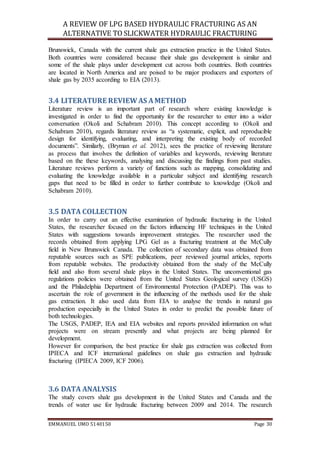 A REVIEW OF LPG BASED HYDRAULIC FRACTURING AS AN
ALTERNATIVE TO SLICKWATER HYDRAULIC FRACTURING
EMMANUEL UMO 5140150 Page 30
Brunswick, Canada with the current shale gas extraction practice in the United States.
Both countries were considered because their shale gas development is similar and
some of the shale plays under development cut across both countries. Both countries
are located in North America and are poised to be major producers and exporters of
shale gas by 2035 according to EIA (2013).
3.4 LITERATURE REVIEWAS AMETHOD
Literature review is an important part of research where existing knowledge is
investigated in order to find the opportunity for the researcher to enter into a wider
conversation (Okoli and Schabram 2010). This concept according to (Okoli and
Schabram 2010), regards literature review as “a systematic, explicit, and reproducible
design for identifying, evaluating, and interpreting the existing body of recorded
documents”. Similarly, (Bryman et al. 2012), sees the practice of reviewing literature
as process that involves the definition of variables and keywords, reviewing literature
based on the these keywords, analysing and discussing the findings from past studies.
Literature reviews perform a variety of functions such as mapping, consolidating and
evaluating the knowledge available in a particular subject and identifying research
gaps that need to be filled in order to further contribute to knowledge (Okoli and
Schabram 2010).
3.5 DATA COLLECTION
In order to carry out an effective examination of hydraulic fracturing in the United
States, the researcher focused on the factors influencing HF techniques in the United
States with suggestions towards improvement strategies. The researcher used the
records obtained from applying LPG Gel as a fracturing treatment at the McCully
field in New Brunswick Canada. The collection of secondary data was obtained from
reputable sources such as SPE publications, peer reviewed journal articles, reports
from reputable websites. The productivity obtained from the study of the McCully
field and also from several shale plays in the United States. The unconventional gas
regulations policies were obtained from the United States Geological survey (USGS)
and the Philadelphia Department of Environmental Protection (PADEP). This was to
ascertain the role of government in the influencing of the methods used for the shale
gas extraction. It also used data from EIA to analyse the trends in natural gas
production especially in the United States in order to predict the possible future of
both technologies.
The USGS, PADEP, IEA and EIA websites and reports provided information on what
projects were on stream presently and what projects are being planned for
development.
However for comparison, the best practice for shale gas extraction was collected from
IPIECA and ICF international guidelines on shale gas extraction and hydraulic
fracturing (IPIECA 2009, ICF 2006).
3.6 DATA ANALYSIS
The study covers shale gas development in the United States and Canada and the
trends of water use for hydraulic fracturing between 2009 and 2014. The research
 