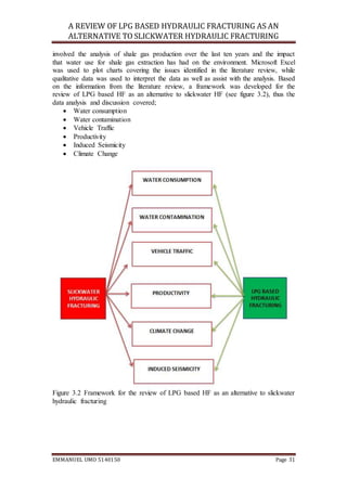 A REVIEW OF LPG BASED HYDRAULIC FRACTURING AS AN
ALTERNATIVE TO SLICKWATER HYDRAULIC FRACTURING
EMMANUEL UMO 5140150 Page 31
involved the analysis of shale gas production over the last ten years and the impact
that water use for shale gas extraction has had on the environment. Microsoft Excel
was used to plot charts covering the issues identified in the literature review, while
qualitative data was used to interpret the data as well as assist with the analysis. Based
on the information from the literature review, a framework was developed for the
review of LPG based HF as an alternative to slickwater HF (see figure 3.2), thus the
data analysis and discussion covered;
 Water consumption
 Water contamination
 Vehicle Traffic
 Productivity
 Induced Seismicity
 Climate Change
Figure 3.2 Framework for the review of LPG based HF as an alternative to slickwater
hydraulic fracturing
 