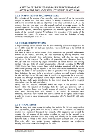 A REVIEW OF LPG BASED HYDRAULIC FRACTURING AS AN
ALTERNATIVE TO SLICKWATER HYDRAULIC FRACTURING
EMMANUEL UMO 5140150 Page 32
3.6.1 EVALUATION OF SECONDARYDATA
The evaluation of the sources of the secondary data was carried out by comparative
analyses of similar data from other sources to identify inconsistencies in the trends
and also to accomplish the aim and objectives of the study (Bryman et al. 2012). The
evidence from the case study was also critically analysed to provide answers to the
research questions. Secondary data was collected from reports and publications from
government agencies, authoritative organisations and reputable operators to ensure the
quality of the research material. Nevertheless, the evaluation of the quality of the
secondary data ensures the researcher some control over the limitations of using
secondary data (Bryman et al. 2012).
3.7 RESEARCH LIMITATIONS
A major challenge of the research was the poor availability of data with regards to the
use of LPG based HF for shale gas extraction. This is mainly due to the method still
not widely applied.
This made it difficult to analyse trends of the productivity and potential environmental
impacts of the method. However, this was addressed by making inferences from
secondary data obtained from authoritative literature and also the case study
undertaken for the research. The problem of generalizing with information from the
McCully field was overcome by diligent examination of related literature and drawing
parallels with gas fields of similar characteristics. Although according to McNabb
(2004) Single-Case Study projects have typical limitations associated with the results
which could probably only be applied to the case study under consideration, and this
hamper the ability of the researcher to infer or generalise from the findings. Despite
these limitations, the case study is considered a suitable approach towards achieving
the aim and objective of this study since it provides an opportunity for a systematic,
in-depth and thorough investigation of the subject matter (Somekh and Lewin 2011).
Thus the case study under consideration for this project could be used to represent
expectations from the shale gas industry.
Finally, time and resource constraints limited the scope of the research. Several
themes within the selection of fracturing fluids for shale gas extraction such as
energized fracturing fluids, cost benefit analysis of waterless fracturing fluids and
water based fracturing fluids were intended to be covered. To overcome these
limitations, objectives were framed and analysis carried out to capture diverse topics
in order to present a more comprehensive comparison of LPG based HF with water
based HF.
3.8 ETHICALISSUES
Since the study was based around secondary data analysis, the risk was categorised as
low. Nevertheless, great effort was taken to ensure that a balanced and unbiased
position was maintained throughout the research, while plagiarism was avoided by
ensuring that all sources of information consulted or used in the research were
properly referenced (Bryman 2012). The validity and reliability of the results obtained
from the study is related to the actions of the researcher (Somekh and Lewin 2011).
Thus extra effort was applied towards maintaining academic and professional
integrity and ethical standards throughout the study.
 