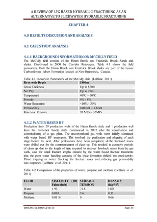 A REVIEW OF LPG BASED HYDRAULIC FRACTURING AS AN
ALTERNATIVE TO SLICKWATER HYDRAULIC FRACTURING
EMMANUEL UMO 5140150 Page 34
CHAPTER 4
4.0 RESULTS DISCUSSION ANDANALYSIS
4.1 CASE STUDY ANALYSIS
4.1.1 BACKGROUNDINFORMATION ON MCCULLYFIELD
The McCully field consists of the Hiram Brook and Frederick Brook Sands and
shales. Discovered in 2000 by Corridor Resources. Table 4.1 shows the field
parameters. Both the Hiram Brook and Frederick Brook shales are part of the Lower
Carboniferous Albert Formation located at New Brunswick, Canada.
Table 4.1: Reservoir Parameters of the McCully field (LeBlanc 2011)
Reservoir Depth 1800m
Gross Thickness Up to 870m
Net Pay Up to 95m
Temperature 400C – 600C
Porosity 4% - 8%
Water Saturation <10% - 30%
Permeability 0.01mD – 1.8mD
Reservoir Pressure 20 MPa – 35MPa
4.1.2 WATER BASED HF
Production from 29 production wells of the Hiram Brook shale and 1 production well
from the Frederick brook shale commenced in 2007 after the construction and
commissioning of a gas plant. The unconventional gas wells were initially stimulated
with water based HF treatments. This involved the perforation and plugging of each
stage before the next. After perforations have been completed, all the fractured zones
were drilled out for the commencement of clean up. This resulted in extensive periods
of clean up due to the length of time required to recover flowback water from the gas
wells, also the small fracture lengths created by the water based fracture treatments
plus the poor water handling capacity of the shale formation yielded low productivity.
Phase trapping or water blocking the fracture zones and reducing gas permeability
was suspected (LeBlanc et al. 2011).
Table 4.2 Comparison of the properties of water, propane and methane (LeBlanc et al.
2011)
FLUID VISCOSITY (100
Fahrenheit)
SURFACE
TENSION
DENSITY
(Kg/M3)
Water 1.93 72.8 1.00
Propane 0.083 7.6 0.51
Methane 0.0116 0 0.66
 