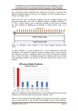 A REVIEW OF LPG BASED HYDRAULIC FRACTURING AS AN
ALTERNATIVE TO SLICKWATER HYDRAULIC FRACTURING
EMMANUEL UMO 5140150 Page 36
gel as fracturing treatment. Blackbrush also claims that the recovery of propane after
hydraulic fracturing treatments leaves the cost difference of LPG gel against water at
10% to 15% (Tudor 2012).
Water based HF such as slickwater treatments have poor proppant transport and
placement characteristics that result in inefficient formation stimulation (Benedictis et
al. 2013). Friction reducers used in slickwater fracturing are also known to damage
the shale formation by inhibiting gas permeability in natural fractures (Sun et al.
2011).
Figure 4.3: Illustration of the potential of LPG based hydraulic fracturing (Tudor
2012)
As shown in figure 4.3, If gas production rate is a key measurement of successful
development and operation of shale gas reservoirs (Bottero 2014), a better recovery
from shale gas reservoirs is anticipated with the use of LPG gel based HF treatments
since it reduces the chances of formation damage that is frequent with the use of water
based fracturing treatments. This will lead to long term profits for the operator of the
gas field.
Figure 4.4 Comparison of gas production rates of gas wells with LPG based (red bar)
treatment and water based (blue bars) treatments (LeBlanc 2012)
Figure 4.4 shows that LPG based HF yielded (272 m3 gas/m3) on average 4 times the
rate of water based HF in the McCully Field indicating a better well performance.
 