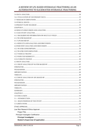 A REVIEW OF LPG BASED HYDRAULIC FRACTURING AS AN
ALTERNATIVE TO SLICKWATER HYDRAULIC FRACTURING
EMMANUEL UMO 5140150 Page 3
3.6 DATA ANALYSIS..........................................................................................................................................30
3.6.1 EVALUATION OF SECONDARY DATA ............................................................................................32
3.7 RESEARCH LIMITATIONS ........................................................................................................................32
3.8 ETHICAL ISSUES ..........................................................................................................................................32
3.8 PROJECT FLOW DIAGRAM ......................................................................................................................33
CHAPTER 4............................................................................................................................................................34
4.0 RESULTS DISCUSSION AND ANALYSIS.............................................................................................34
4.1 CASE STUDY ANALYSIS...........................................................................................................................34
4.1.1 BACKGROUND INFORMATION ON MCCULLY FIELD ..............................................................34
4.1.2 WATER BASED HF ...................................................................................................................................34
4.1.3 LPG BASED HF...........................................................................................................................................35
4.1.4 RESULTS AND ANALYSIS AND DISCUSSION ..............................................................................35
4.2 INDUSTRY ANALYSIS AND DISCUSSION .........................................................................................38
4.2.1 WATER CONSUMPTION.........................................................................................................................38
4.2.2 WATER CONTAMINATION...................................................................................................................40
4.2.3 VEHICLE TRAFFIC ...................................................................................................................................42
4.2.5 INDUCED SEISMICITY............................................................................................................................43
4.2.6 CLIMATE CHANGE ..................................................................................................................................44
4.3 SWOT ANALYSIS .........................................................................................................................................45
4.3.1 SWOT ANALYSIS OF WATER BASED HF........................................................................................45
STRENGTHS ..........................................................................................................................................................45
WEAKNESSES ......................................................................................................................................................46
OPPORTUNITIES .................................................................................................................................................48
THREATS................................................................................................................................................................48
4.3.2 SWOT ANALYSIS OF LPG BASED HF ...............................................................................................49
STRENGTHS ..........................................................................................................................................................49
WEAKNESSES ......................................................................................................................................................50
OPPORTUNITIES .................................................................................................................................................50
THREATS................................................................................................................................................................51
SUMMARY.............................................................................................................................................................52
CHAPTER 5............................................................................................................................................................54
5.0 CONCLUSION ................................................................................................................................................54
5.1 – INTRODUCTION........................................................................................................................................54
5.2 – MAIN FINDINGS OF THE STUDY .......................................................................................................54
5.3 LIMITATIONS ................................................................................................................................................55
ETHICS APPROVAL...............................................................................................................................................72
Low Risk Research Ethics Approval .............................................................................................................72
Project Title ...................................................................................................................................................72
Principal Investigator Certification .............................................................................................................72
Principal Investigator .............................................................................................................................72
Student’s Supervisor (if applicable)................................................................................................72
 