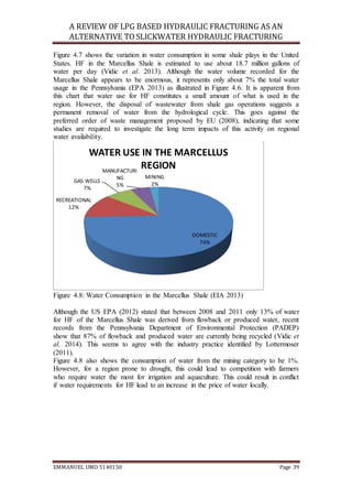 A REVIEW OF LPG BASED HYDRAULIC FRACTURING AS AN
ALTERNATIVE TO SLICKWATER HYDRAULIC FRACTURING
EMMANUEL UMO 5140150 Page 39
Figure 4.7 shows the variation in water consumption in some shale plays in the United
States. HF in the Marcellus Shale is estimated to use about 18.7 million gallons of
water per day (Vidic et al. 2013). Although the water volume recorded for the
Marcellus Shale appears to be enormous, it represents only about 7% the total water
usage in the Pennsylvania (EPA 2013) as illustrated in Figure 4.6. It is apparent from
this chart that water use for HF constitutes a small amount of what is used in the
region. However, the disposal of wastewater from shale gas operations suggests a
permanent removal of water from the hydrological cycle. This goes against the
preferred order of waste management proposed by EU (2008), indicating that some
studies are required to investigate the long term impacts of this activity on regional
water availability.
Figure 4.8: Water Consumption in the Marcellus Shale (EIA 2013)
Although the US EPA (2012) stated that between 2008 and 2011 only 13% of water
for HF of the Marcellus Shale was derived from flowback or produced water, recent
records from the Pennsylvania Department of Environmental Protection (PADEP)
show that 87% of flowback and produced water are currently being recycled (Vidic et
al. 2014). This seems to agree with the industry practice identified by Lottermoser
(2011).
Figure 4.8 also shows the consumption of water from the mining category to be 1%.
However, for a region prone to drought, this could lead to competition with farmers
who require water the most for irrigation and aquaculture. This could result in conflict
if water requirements for HF lead to an increase in the price of water locally.
DOMESTIC
74%
RECREATIONAL
12%
GAS WELLS
7%
MANUFACTURI
NG
5%
MINING
2%
WATER USE IN THE MARCELLUS
REGION
 