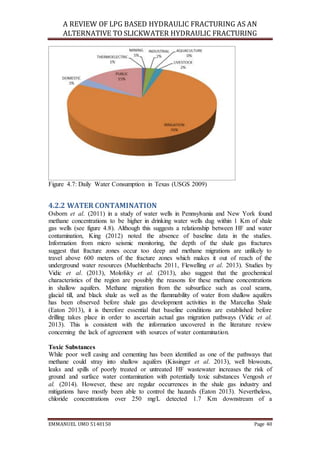 A REVIEW OF LPG BASED HYDRAULIC FRACTURING AS AN
ALTERNATIVE TO SLICKWATER HYDRAULIC FRACTURING
EMMANUEL UMO 5140150 Page 40
Figure 4.7: Daily Water Consumption in Texas (USGS 2009)
4.2.2 WATER CONTAMINATION
Osborn et al. (2011) in a study of water wells in Pennsylvania and New York found
methane concentrations to be higher in drinking water wells dug within 1 Km of shale
gas wells (see figure 4.8). Although this suggests a relationship between HF and water
contamination, King (2012) noted the absence of baseline data in the studies.
Information from micro seismic monitoring, the depth of the shale gas fractures
suggest that fracture zones occur too deep and methane migrations are unlikely to
travel above 600 meters of the fracture zones which makes it out of reach of the
underground water resources (Muehlenbachs 2011, Flewelling et al. 2013). Studies by
Vidic et al. (2013), Molofsky et al. (2013), also suggest that the geochemical
characteristics of the region are possibly the reasons for these methane concentrations
in shallow aquifers. Methane migration from the subsurface such as coal seams,
glacial till, and black shale as well as the flammability of water from shallow aquifers
has been observed before shale gas development activities in the Marcellus Shale
(Eaton 2013), it is therefore essential that baseline conditions are established before
drilling takes place in order to ascertain actual gas migration pathways (Vidic et al.
2013). This is consistent with the information uncovered in the literature review
concerning the lack of agreement with sources of water contamination.
Toxic Substances
While poor well casing and cementing has been identified as one of the pathways that
methane could stray into shallow aquifers (Kissinger et al. 2013), well blowouts,
leaks and spills of poorly treated or untreated HF wastewater increases the risk of
ground and surface water contamination with potentially toxic substances Vengosh et
al. (2014). However, these are regular occurrences in the shale gas industry and
mitigations have mostly been able to control the hazards (Eaton 2013). Nevertheless,
chloride concentrations over 250 mg/L detected 1.7 Km downstream of a
 