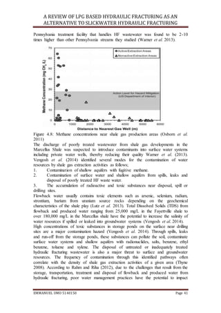 A REVIEW OF LPG BASED HYDRAULIC FRACTURING AS AN
ALTERNATIVE TO SLICKWATER HYDRAULIC FRACTURING
EMMANUEL UMO 5140150 Page 41
Pennsylvania treatment facility that handles HF wastewater was found to be 2-10
times higher than other Pennsylvania streams they studied (Warner et al. 2013).
Figure 4.8: Methane concentrations near shale gas production areas (Osborn et al.
2011)
The discharge of poorly treated wastewater from shale gas developments in the
Marcellus Shale was suspected to introduce contaminants into surface water systems
including private water wells, thereby reducing their quality Warner et al. (2013).
Vengosh et al. (2014) identified several modes for the contamination of water
resources by shale gas extraction activities as follows;
1. Contamination of shallow aquifers with fugitive methane.
2. Contamination of surface water and shallow aquifers from spills, leaks and
disposal of poorly treated HF waste water.
3. The accumulation of radioactive and toxic substances near disposal, spill or
drilling sites.
Flowback water usually contains toxic elements such as arsenic, selenium, radium,
strontium, barium from uranium source rocks depending on the geochemical
characteristics of the shale play (Lutz et al. 2013). Total Dissolved Solids (TDS) from
flowback and produced water ranging from 25,000 mg/L in the Fayettville shale to
over 180,000 mg/L in the Marcellus shale have the potential to increase the salinity of
water resources if spilled or leaked into groundwater systems (Vengosh et al. 2014).
High concentrations of toxic substances in storage ponds on the surface near drilling
sites are a major contamination hazard (Vengosh et al. 2014). Through spills, leaks
and run-off from the storage ponds, these substances can pollute the soil, contaminate
surface water systems and shallow aquifers with radionuclides, salts, benzene, ethyl
benzene, toluene and xylene. The disposal of untreated or inadequately treated
hydraulic fracturing wastewater is also a major threat to surface and groundwater
resources. The frequency of contamination through this identified pathways often
correlate with the density of shale gas extraction activities of a given area (Thyne
2008). According to Rahm and Riha (2012), due to the challenges that result from the
storage, transportation, treatment and disposal of flowback and produced water from
hydraulic fracturing, poor water management practices have the potential to impact
 
